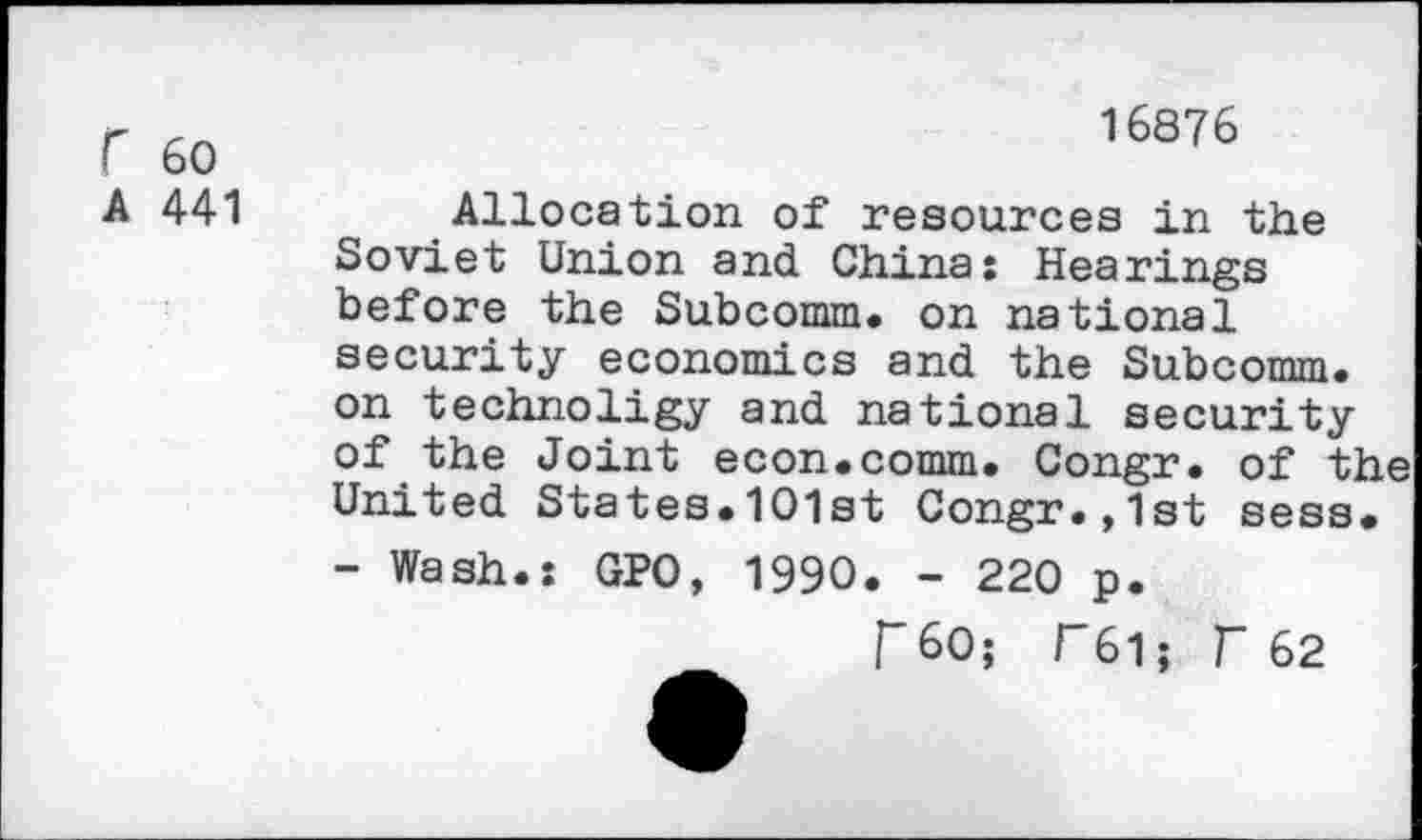 ﻿r 60
A 441
16876
Allocation of resources in the Soviet Union and China: Hearings before the Subcomm. on national security economics and the Subcomm, on technoligy and national security of the Joint econ.comm. Congr. of the United States.101st Congr.,1st sess.
- Wash.: GPO, 1990. - 220 p.
T60; F61; r 62